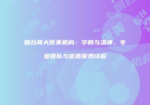 烟台两大医美机构：华韩与洛神，专业团队与优质服务详解