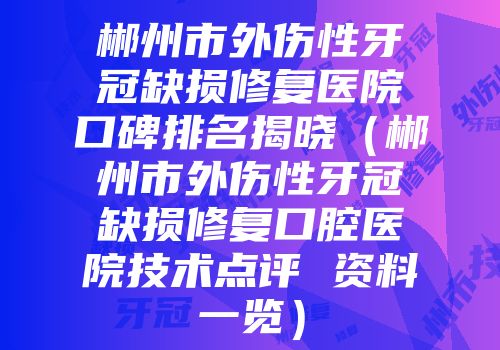 郴州市外伤性牙冠缺损修复医院口碑排名揭晓(郴州市外伤性牙冠缺损修复口腔医院技术点评 资料一览)