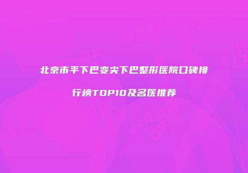 北京市平下巴变尖下巴整形医院口碑排行榜TOP10及名医推荐