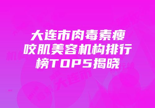 大连市肉毒素瘦咬肌美容机构排行榜TOP5揭晓