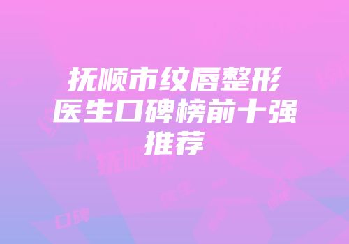 抚顺市纹唇整形医生口碑榜前十强推荐