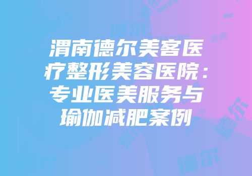 渭南德尔美客医疗整形美容医院:专业医美服务与瑜伽减肥案例