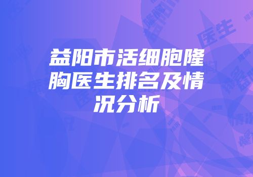 益阳市活细胞隆胸医生排名及情况分析