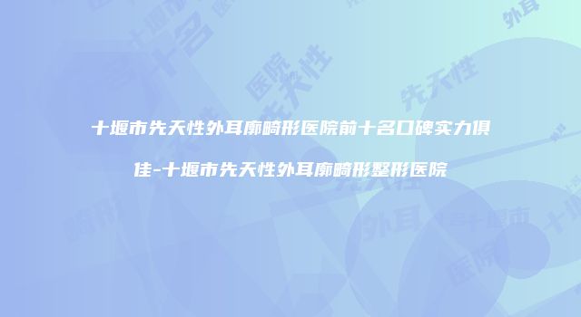 十堰市先天性外耳廓畸形医院前十名口碑实力俱佳-十堰市先天性外耳廓畸形整形医院