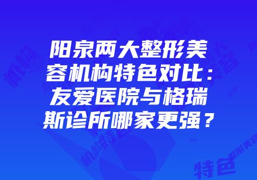 阳泉两大整形美容机构特色对比:友爱医院与格瑞斯诊所哪家更强?