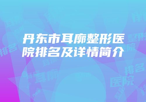 丹东市耳廓整形医院排名及详情简介
