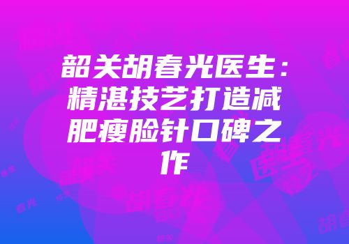 韶关胡春光医生:精湛技艺打造减肥瘦脸针口碑之作