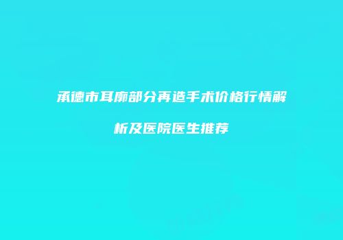 承德市耳廓部分再造手术价格行情解析及医院医生推荐