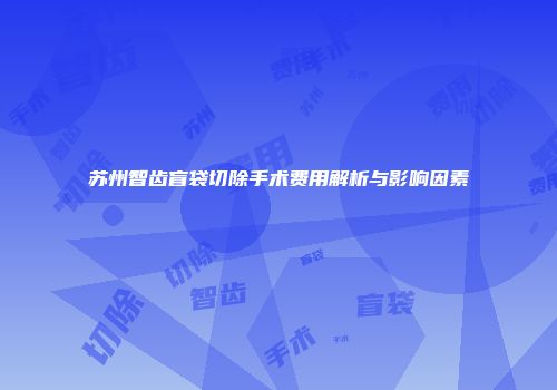 苏州智齿盲袋切除手术费用解析与影响因素