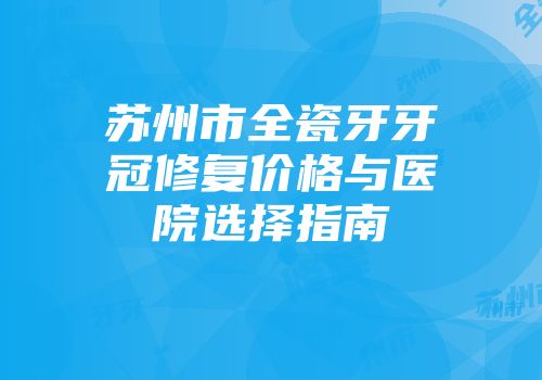 苏州市全瓷牙牙冠修复价格与医院选择指南