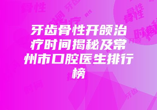 牙齿骨性开颌治疗时间揭秘及常州市口腔医生排行榜