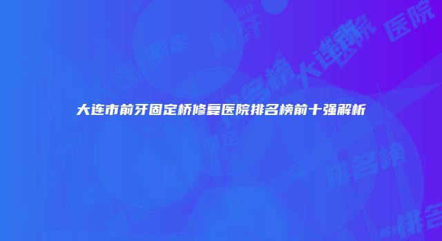 大连市前牙固定桥修复医院排名榜前十强解析