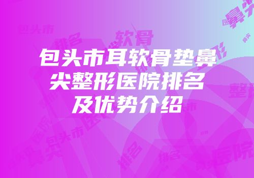 包头市耳软骨垫鼻尖整形医院排名及优势介绍