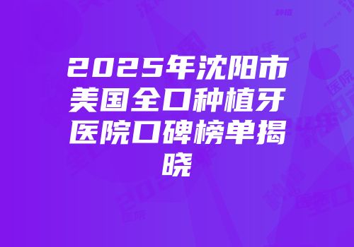 2025年沈阳市美国全口种植牙医院口碑榜单揭晓