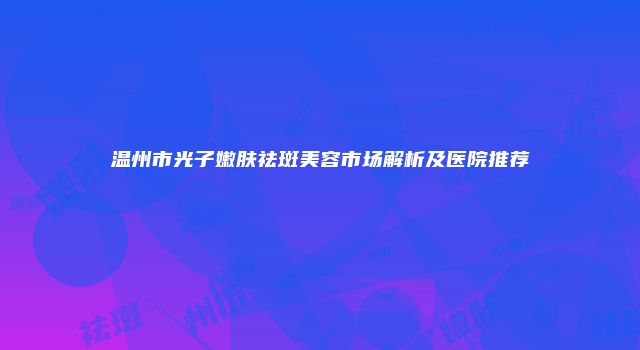 温州市光子嫩肤祛斑美容市场解析及医院推荐