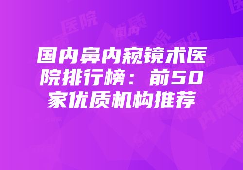 国内鼻内窥镜术医院排行榜：前50家优质机构推荐