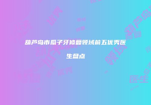 葫芦岛市瓜子牙修复领域前五优秀医生盘点