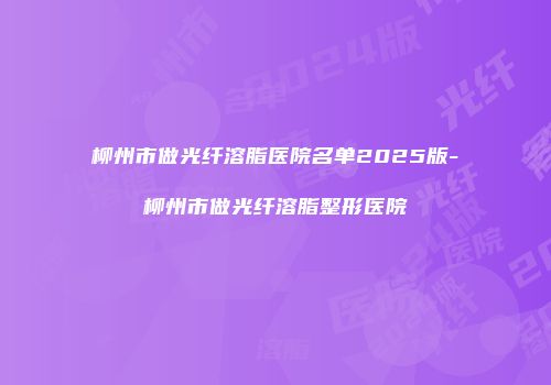 柳州市做光纤溶脂医院名单2025版-柳州市做光纤溶脂整形医院