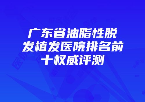 广东省油脂性脱发植发医院排名前十权威评测