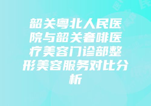 韶关粤北人民医院与韶关奢啡医疗美容门诊部整形美容服务对比分析