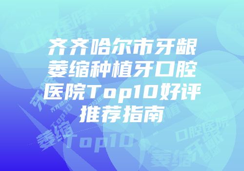 齐齐哈尔市牙龈萎缩种植牙口腔医院Top10好评推荐指南