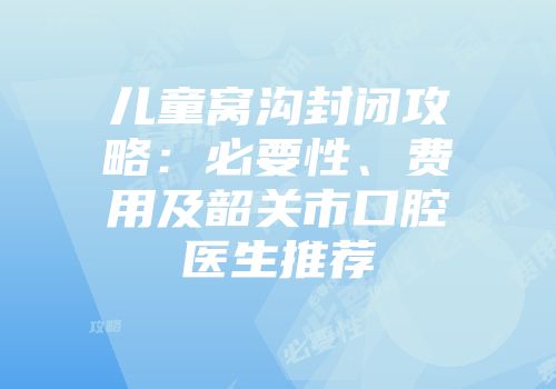 儿童窝沟封闭攻略：必要性、费用及韶关市口腔医生推荐