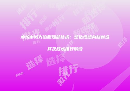 廊坊市激光溶脂脸部技术：塑造性感身材新选择及权威排行解读