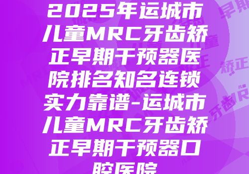 2025年运城市儿童MRC牙齿矫正早期干预器医院排名知名连锁实力靠谱-运城市儿童MRC牙齿矫正早期干预器口腔医院