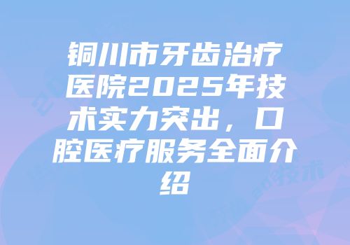 铜川市牙齿治疗医院2025年技术实力突出，口腔医疗服务全面介绍