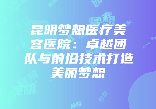昆明梦想医疗美容医院：卓越团队与前沿技术打造美丽梦想