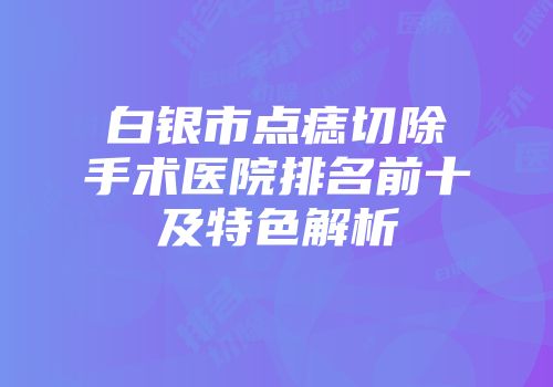 白银市点痣切除手术医院排名前十及特色解析