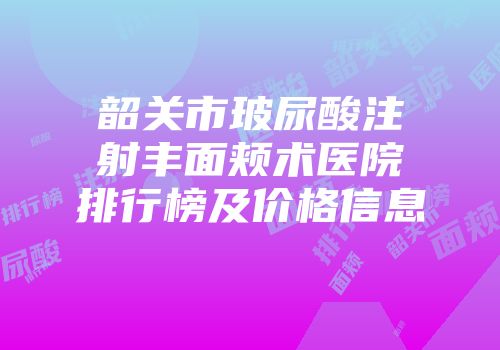 韶关市玻尿酸注射丰面颊术医院排行榜及价格信息