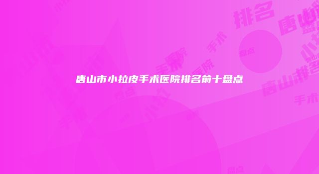 唐山市小拉皮手术医院排名前十盘点
