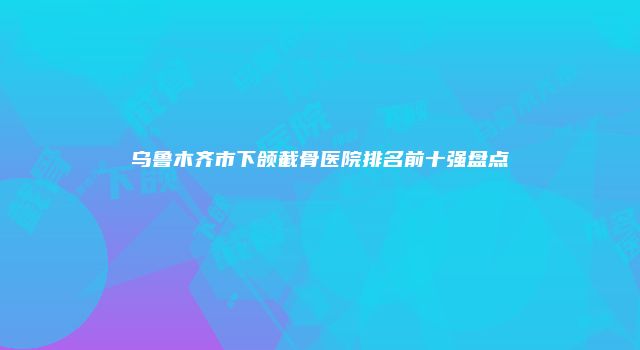 乌鲁木齐市下颌截骨医院排名前十强盘点