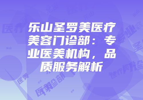 乐山圣罗美医疗美容门诊部:专业医美机构,品质服务解析