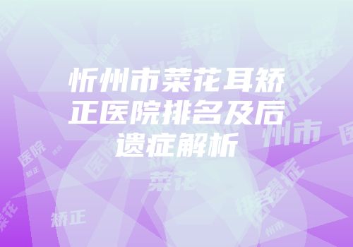 忻州市菜花耳矫正医院排名及后遗症解析
