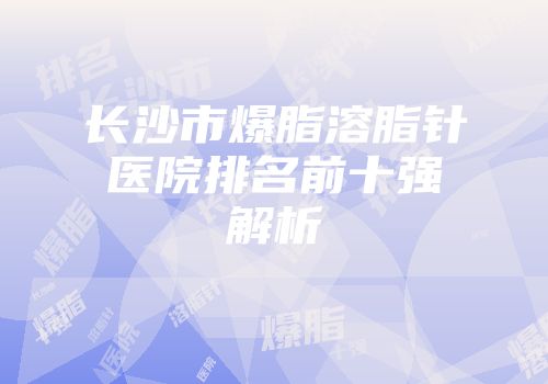 长沙市爆脂溶脂针医院排名前十强解析