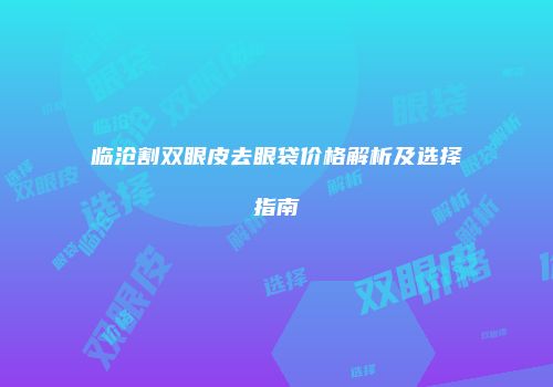 临沧割双眼皮去眼袋价格解析及选择指南