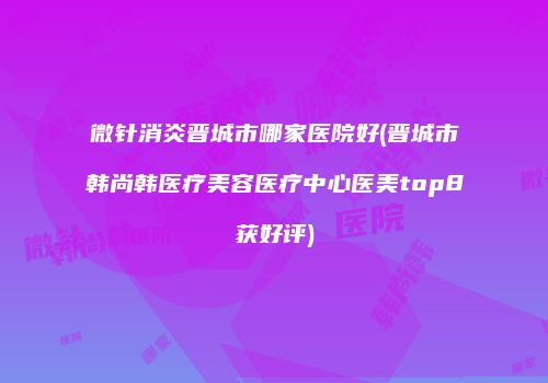 微针消炎晋城市哪家医院好(晋城市韩尚韩医疗美容医疗中心医美top8获好评)