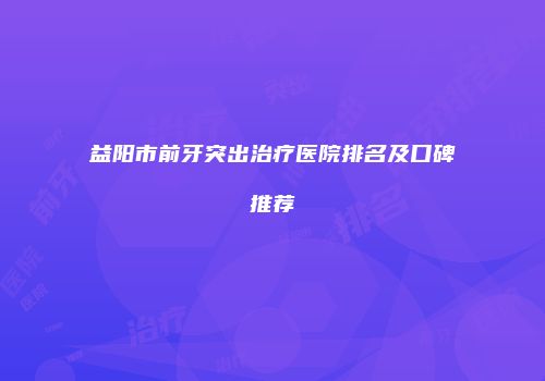 益阳市前牙突出治疗医院排名及口碑推荐