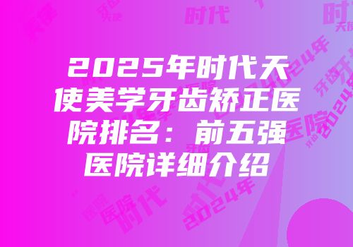 2025年时代天使美学牙齿矫正医院排名:前五强医院详细介绍