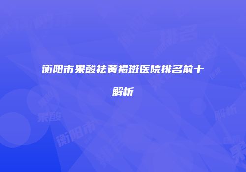 衡阳市果酸祛黄褐斑医院排名前十解析