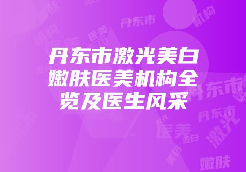 丹东市激光美白嫩肤医美机构全览及医生风采