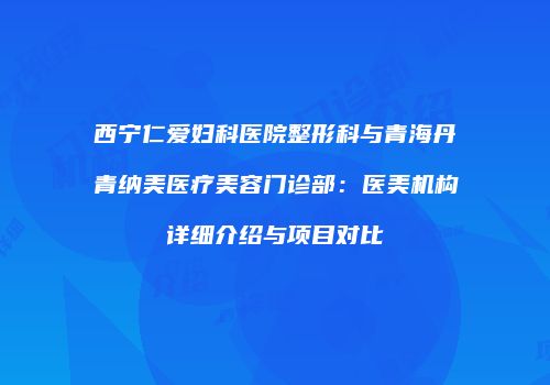 西宁仁爱妇科医院整形科与青海丹青纳美医疗美容门诊部:医美机构详细介绍与项目对比