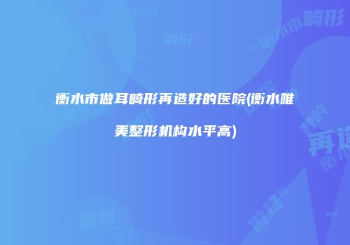 衡水市做耳畸形再造好的医院(衡水唯美整形机构水平高)