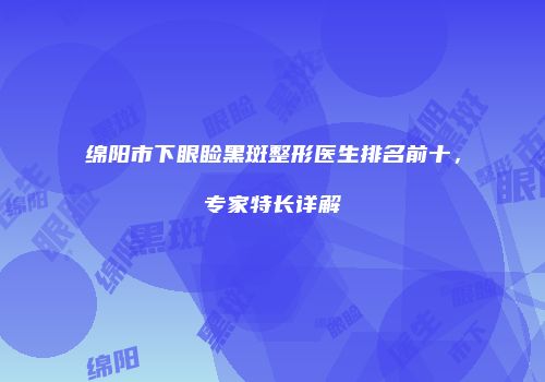 绵阳市下眼睑黑斑整形医生排名前十，专家特长详解