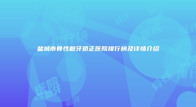 盐城市骨性龅牙矫正医院排行榜及详情介绍