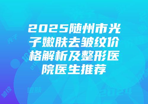 2025随州市光子嫩肤去皱纹价格解析及整形医院医生推荐