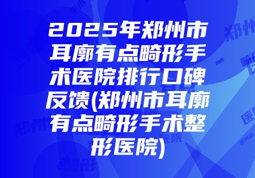 2025年郑州市耳廓有点畸形手术医院排行口碑反馈(郑州市耳廓有点畸形手术整形医院)