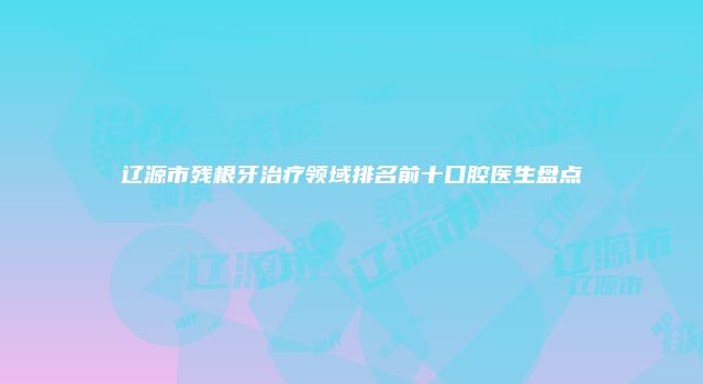 辽源市残根牙治疗领域排名前十口腔医生盘点